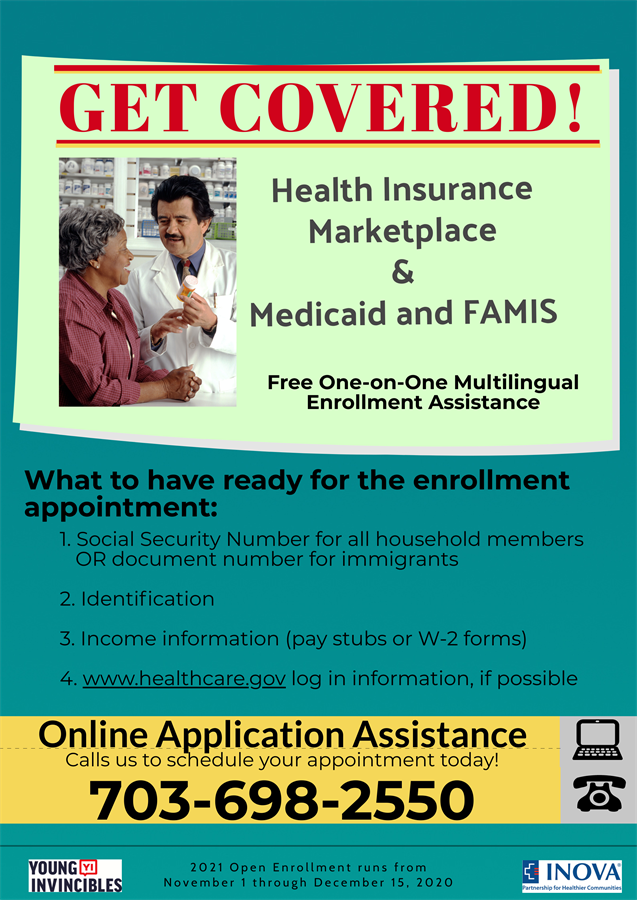 Get Covered! Health Insurance Marketplace & Medicaid and FAMIS Free One-on-One Multilingual Enrollment Assistance What to have ready for the enrollment appointment: 1 Social Security Number for all household members OR document number for immigrants 2 Identification 3 Income information (pay stubs or W-2 forms) 4 www.healthcare.gov log in information, if possible Online application assistance Call us to schedule your appointment today! 703-698-2550 2021 Open Enrollment runs from November 1 through December 15, 2020 Young Invincibles logo, INOVA logo